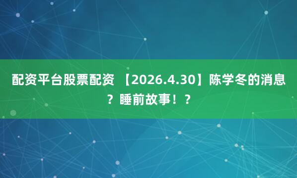 配资平台股票配资 【2026.4.30】陈学冬的消息？睡前故事！？