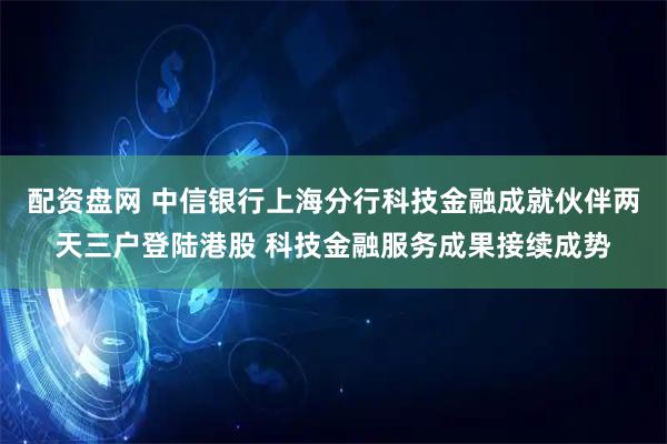 配资盘网 中信银行上海分行科技金融成就伙伴两天三户登陆港股 科技金融服务成果接续成势