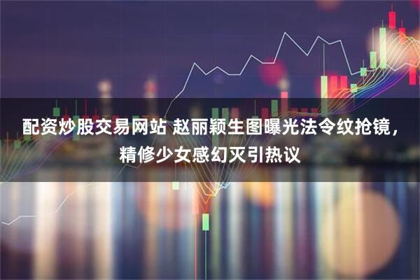 配资炒股交易网站 赵丽颖生图曝光法令纹抢镜，精修少女感幻灭引热议