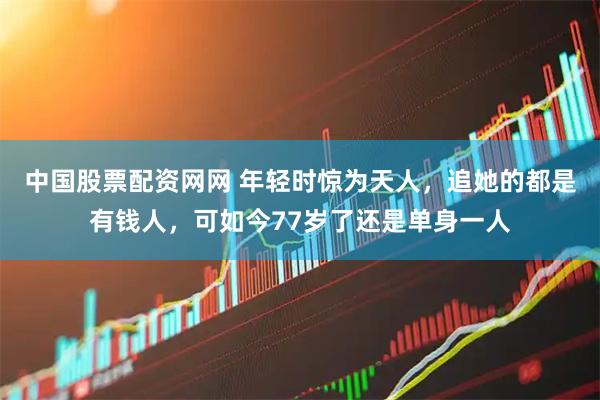 中国股票配资网网 年轻时惊为天人，追她的都是有钱人，可如今77岁了还是单身一人