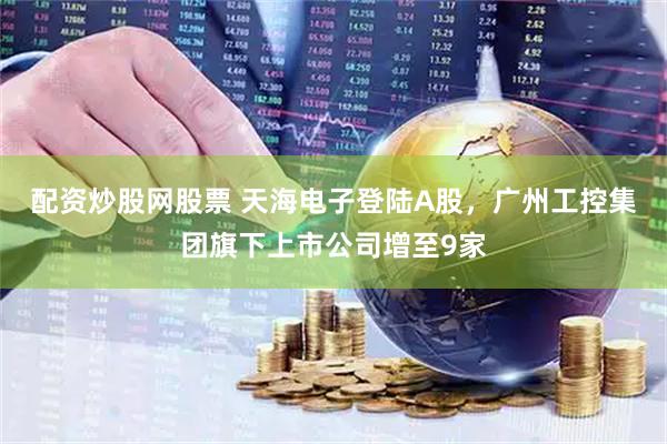 配资炒股网股票 天海电子登陆A股,广州工控集团旗下上市公司增至9家