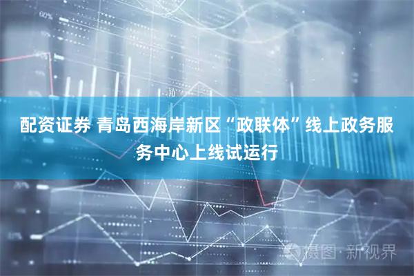 配资证券 青岛西海岸新区“政联体”线上政务服务中心上线试运行